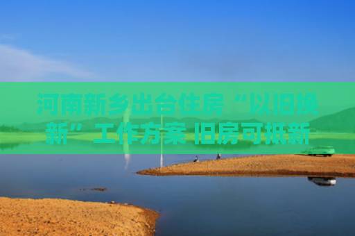 河南新乡出台住房“以旧换新”工作方案 旧房可抵新房70%房款