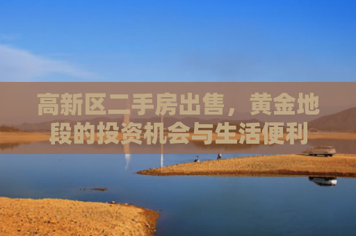 高新区二手房出售，黄金地段的投资机会与生活便利
