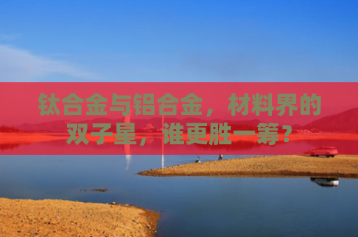 钛合金与铝合金，材料界的双子星，谁更胜一筹？