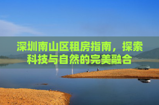深圳南山区租房指南，探索科技与自然的完美融合