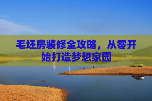 毛坯房装修全攻略，从零开始打造梦想家园