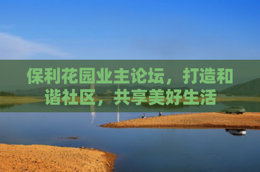 保利花园业主论坛，打造和谐社区，共享美好生活