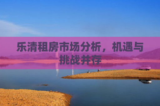 乐清租房市场分析，机遇与挑战并存