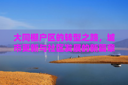 大同棚户区的转型之路，城市更新与社区发展的新篇章