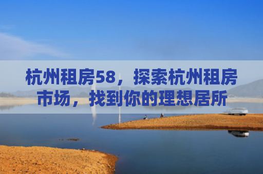 杭州租房58，探索杭州租房市场，找到你的理想居所