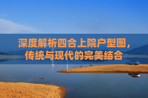 深度解析四合上院户型图，传统与现代的完美结合