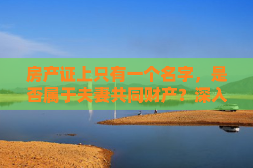 房产证上只有一个名字，是否属于夫妻共同财产？深入解析夫妻房产权益