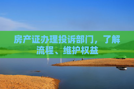房产证办理投诉部门，了解流程、维护权益