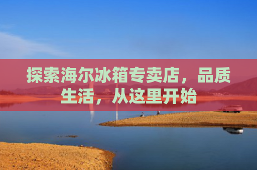 探索海尔冰箱专卖店，品质生活，从这里开始