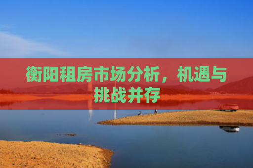 衡阳租房市场分析，机遇与挑战并存