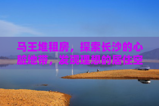 马王堆租房，探索长沙的心脏地带，发现理想的居住空间