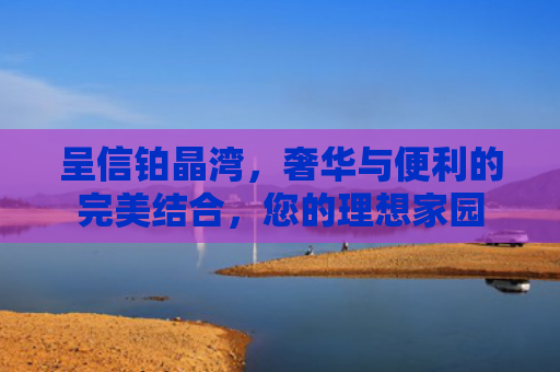 呈信铂晶湾，奢华与便利的完美结合，您的理想家园