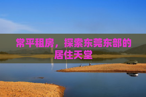 常平租房，探索东莞东部的居住天堂