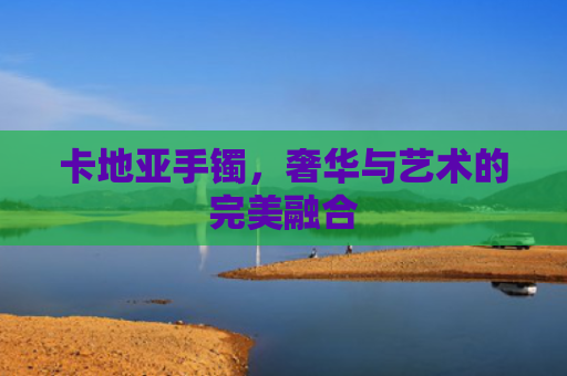 卡地亚手镯，奢华与艺术的完美融合