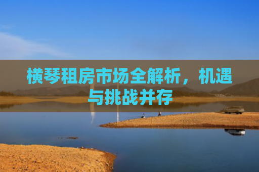 横琴租房市场全解析，机遇与挑战并存