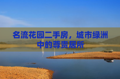 名流花园二手房，城市绿洲中的尊贵居所