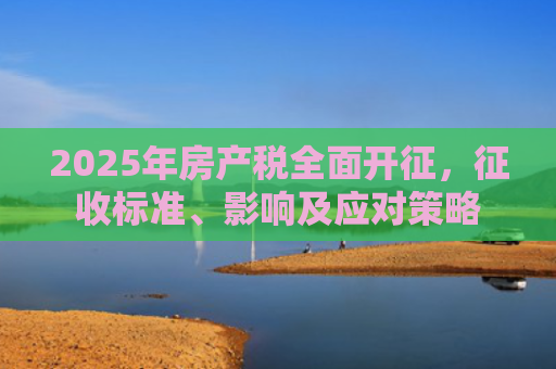 2025年房产税全面开征，征收标准、影响及应对策略