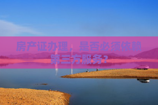 房产证办理，是否必须依赖第三方服务？
