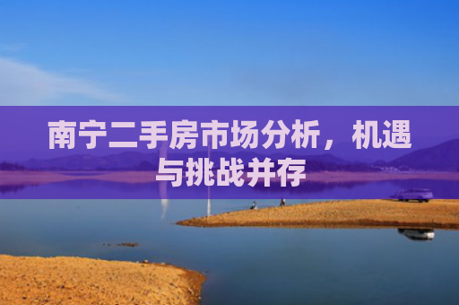 南宁二手房市场分析，机遇与挑战并存