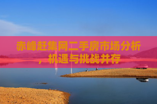 赤峰赶集网二手房市场分析，机遇与挑战并存