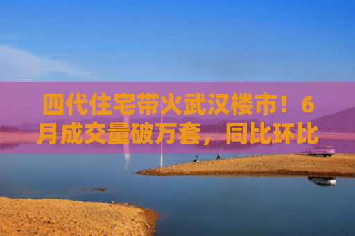 四代住宅带火武汉楼市！6月成交量破万套，同比环比双涨超50％，房价仍承压