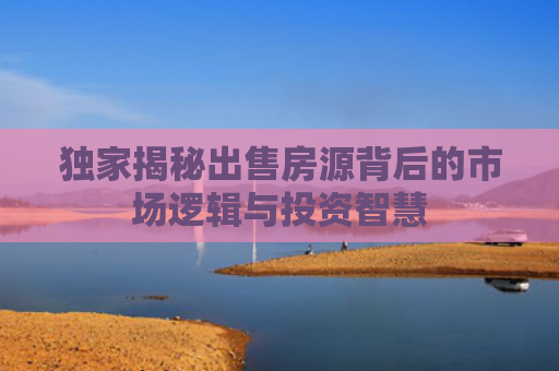 独家揭秘出售房源背后的市场逻辑与投资智慧