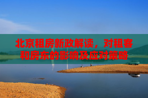 北京租房新政解读，对租客和房东的影响及应对策略