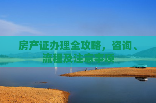 房产证办理全攻略，咨询、流程及注意事项