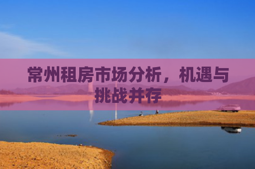 常州租房市场分析，机遇与挑战并存