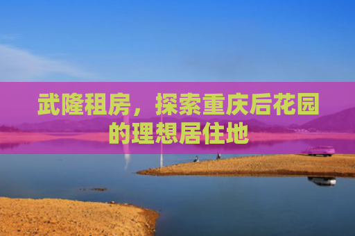 武隆租房，探索重庆后花园的理想居住地
