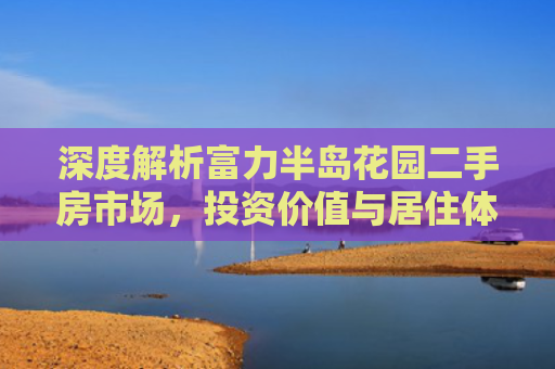 深度解析富力半岛花园二手房市场，投资价值与居住体验的双重考量