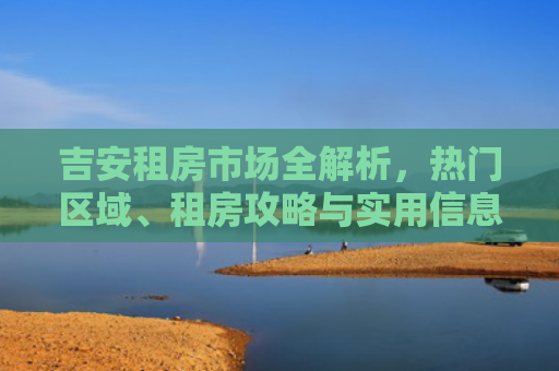 吉安租房市场全解析，热门区域、租房攻略与实用信息