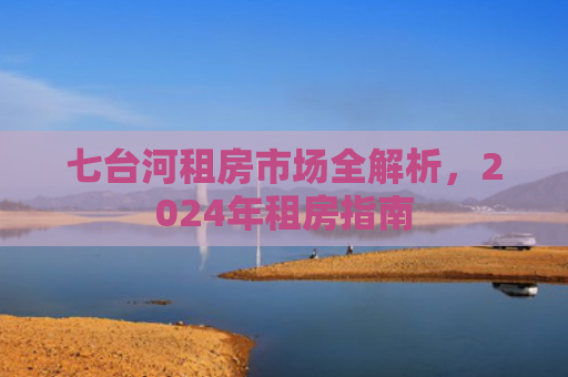七台河租房市场全解析，2024年租房指南