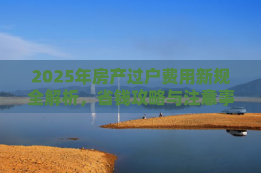 2025年房产过户费用新规全解析，省钱攻略与注意事项